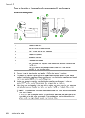 Page 212
To set up the printer on the same phone line as a computer with two phone ports
Back view of the printer
1
7
3
45
2
6
1Telephone wall jack
2"IN" phone port on your computer
3"OUT" phone port on your computer
4Telephone (optional)
5Answering machine
6Computer with modem
7Use the phone cord supplied in the box with the printer to connect to the
1-LINE port.
You might need to connect the supplied phone cord to the adapter
provided for your country/region.
1.Remove the white plug from the...