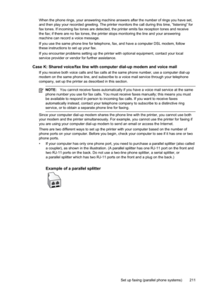 Page 215
When the phone rings, your answering machine answers after the number of rings you have set,
and then play your recorded greeting. The printer monitors the call during this time, “listening” for
fax tones. If incoming fax tones are detected, the printer emits fax reception tones and receive
the fax; if there are no fax tones, the printer stops monitoring the line and your answering
machine can record a voice message.
If you use the same phone line for telephone, fax, and have a computer DSL modem,...