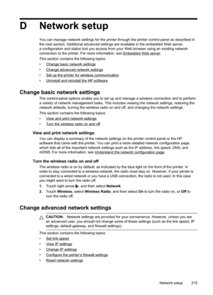 Page 219
D Network setup
You can manage network settings for the printer through the printer control panel as described in
the next section. Additional advanced settings are available in the embedded Web server,
a configuration and status tool you access from your Web browser using an existing network
connection to the printer. For more information, see 
EmbeddedWebserver.
This section contains the following topics:
•
Changebasicnetworksettings
•
Changeadvancednetworksettings
•...