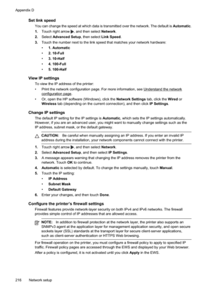Page 220
Set link speed
You can change the speed at which data is transmitted over the network. The default is Automatic.
1. Touch right arrow 
, and then select  Network.
2. Select Advanced Setup , then select Link Speed.
3. Touch the number next to the link speed that matches your network hardware:
•1. Automatic
• 2. 10-Full
• 3. 10-Half
• 4. 100-Full
• 5. 100-Half
View IP settings
To view the IP address of the printer:
• Print the network configuration page. For more information, see...