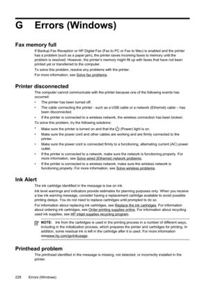Page 232
G Errors (Windows)
Fax memory full
If Backup Fax Reception or HP Digital Fax (Fax to PC or Fax to Mac) is enabled and the printer
has a problem (such as a paper jam), the printer saves incoming faxes to memory until the
problem is resolved. However, the printer’s memory might fill up with\
 faxes that have not been
printed yet or transferred to the computer.
To solve this problem, resolve any problems with the printer.
For more information, see 
Solvefaxproblems.
Printer disconnected
The computer cannot...