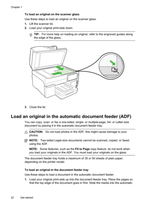 Page 26
To load an original on the scanner glass
Use these steps to load an original on the scanner glass.
1.Lift the scanner lid.
2. Load your original print-side down.
TIP: For more help on loading an original, refer to the engraved guides along
the edge of the glass.
3. Close the lid.
Load an original in the automatic document feeder (ADF)
You can copy, scan, or fax a one-sided, single- or multiple-page, A4- or Letter-size
document by placing it in the automatic document feeder tray.
CAUTION: Do not load...