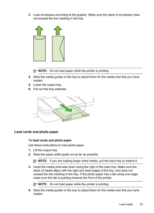 Page 29
3.Load envelopes according to the graphic. Make sure the stack of envelopes does
not exceed the line marking in the tray.
NOTE: Do not load paper while the printer is printing.
4.Slide the media guides in the tray to adjust them for the media size that you have
loaded.
5. Lower the output tray.
6. Pull out the tray extender.
Load cards and photo paper
To load cards and photo paper
Use these instructions to load photo paper.
1.Lift the output tray.
2. Slide the paper width guide out as far as possible....