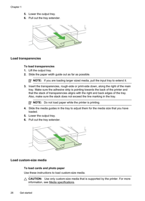 Page 30
5.Lower the output tray.
6. Pull out the tray extender.
Load transparencies
To load transparencies
1.Lift the output tray.
2. Slide the paper width guide out as far as possible.
NOTE: If you are loading larger sized media, pull the input tray to extend it.
3.Insert the transparencies, rough-side or print-side down, along the right of the main
tray. Make sure the adhesive strip is pointing towards the back of the printer and
that the stack of transparencies aligns with the right and back edges of the...