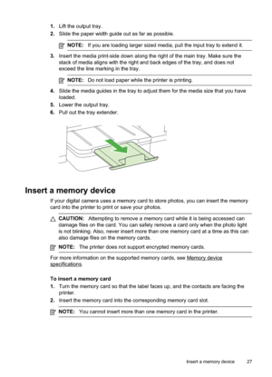 Page 31
1.Lift the output tray.
2. Slide the paper width guide out as far as possible.
NOTE: If you are loading larger sized media, pull the input tray to extend it.
3.Insert the media print-side down along the right of the main tray. Make sure the
stack of media aligns with the right and back edges of the tray, and does not
exceed the line marking in the tray.
NOTE: Do not load paper while the printer is printing.
4.Slide the media guides in the tray to adjust them for the media size that you have
loaded.
5....