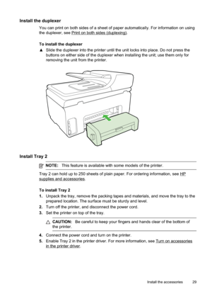 Page 33
Install the duplexer
You can print on both sides of a sheet of paper automatically. For information on using
the duplexer, see 
Printonbothsides(duplexing).
To install the duplexer
x Slide the duplexer into the printer until the unit locks into place. Do not press the
buttons on either side of the duplexer when installing the unit; use them only for
removing the unit from the printer.
Install Tray 2
NOTE: This feature is available with some models of the printer.
Tray 2 can hold up to 250 sheets of...