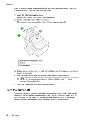 Page 36
cover to access the pick assembly inside the automatic document feeder, clean the
rollers or separator pad, and then close the cover.
To clean the rollers or separator pad
1.Remove all originals from the document feeder tray.
2. Lift the automatic document feeder cover (1).
This provides easy access to the rollers (2) and separator pad (3).
1
2
3
1Automatic document feeder cover
2Rollers
3Separator pad
3.Lightly dampen a clean lint-free cloth with distilled water, then squeeze any excess
liquid from the...