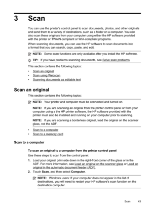 Page 47
3 Scan
You can use the printer’s control panel to scan documents, photos, and other originals
and send them to a variety of destinations, such as a folder on a computer. You can
also scan these originals from your computer using either the HP software provided
with the printer or TWAIN-compliant or WIA-compliant programs.
When scanning documents, you can use the HP software to scan documents into
a format that you can search, copy, paste, and edit.
NOTE:Some scan functions are only available after you...