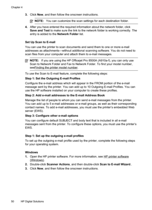 Page 54
3.Click New, and then follow the onscreen instructions.
NOTE: You can customize the scan settings for each destination folder.
4.After you have entered the required information about the network folder, click
Save and Test  to make sure the link to the network folder is working correctly. The
entry is added to the  Network Folder list.
Set Up Scan to E-mail
You can use the printer to scan documents and send them to one or more e-mail
addresses as attachments—without additional scanning software. You do...