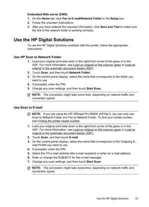 Page 57
Embedded Web server (EWS)
1.On the  Home tab, click  Fax to E-mail/Network Folder  in the Setup box.
2. Follow the onscreen instructions.
3. After you have entered the required information, click  Save and Test to make sure
the link to the network folder is working correctly.
Use the HP Digital Solutions
To use the HP Digital Solutions available with the printer, follow the appropriate
instructions.
Use HP Scan to Network Folder
1. Load your original print-side down in the right-front corner of the...