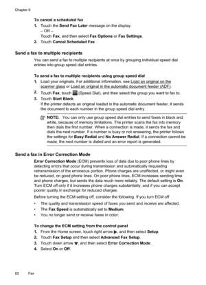 Page 66
To cancel a scheduled fax
1.Touch the  Send Fax Later  message on the display.
– OR –
Touch Fax, and then select  Fax Options or Fax Settings .
2. Touch Cancel Scheduled Fax  .
Send a fax to multiple recipients
You can send a fax to multiple recipients at once by grouping individual speed dial
entries into group speed dial entries.
To send a fax to multiple recipients using group speed dial
1.Load your originals. For additional information, see 
Loadanoriginalonthe
scannerglass or...