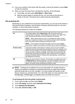 Page 68
4.If you are currently on the phone with the sender, instruct the sender to press  Start
on their fax machine.
5. When you hear fax tones from a sending fax machine, do the following:
a. Touch  Fax, and then select  Start Black or Start Color .
b . After the printer begins to receive the fax, you can hang up the phone or
remain on the line. The phone line is silent during fax transmission.
Set up backup fax
Depending on your preference and security requirements, you can set up the printer to
store all...