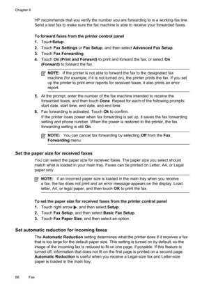 Page 70
HP recommends that you verify the number you are forwarding to is a working fax line.
Send a test fax to make sure the fax machine is able to receive your forwarded faxes.
To forward faxes from the printer control panel
1.Touch Setup .
2. Touch Fax Settings  or Fax Setup , and then select  Advanced Fax Setup .
3. Touch Fax Forwarding .
4. Touch On (Print and Forward)  to print and forward the fax, or select  On
(Forward)  to forward the fax.
NOTE:If the printer is not able to forward the fax to the...