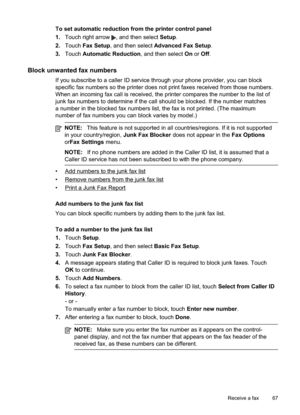 Page 71
To set automatic reduction from the printer control panel
1.Touch right arrow 
, and then select  Setup.
2. Touch  Fax Setup , and then select  Advanced Fax Setup .
3. Touch  Automatic Reduction , and then select On or  Off .
Block unwanted fax numbers
If you subscribe to a caller ID service through your phone provider, you can block
specific fax numbers so the printer does not print faxes received from those numbers.
When an incoming fax call is received, the printer compares the number to the\
 list...