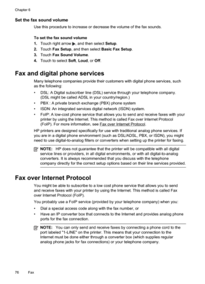 Page 80
Set the fax sound volume
Use this procedure to increase or decrease the volume of the fax sounds.
To set the fax sound volume
1.Touch right arrow 
, and then select  Setup.
2. Touch Fax Setup , and then select  Basic Fax Setup .
3. Touch Fax Sound Volume .
4. Touch to select  Soft,Loud , or Off.
Fax and digital phone services
Many telephone companies provide their customers with digital phone services, such
as the following:
• DSL: A Digital subscriber line (DSL) service through your telephone company....