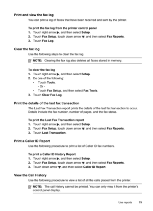 Page 83
Print and view the fax log
You can print a log of faxes that have been received and sent by the printer.
To print the fax log from the printer control panel
1.Touch right arrow 
, and then select  Setup.
2. Touch  Fax Setup , touch down arrow 
, and then select  Fax Reports.
3. Touch  Fax Log .
Clear the fax log
Use the following steps to clear the fax log.
NOTE: Clearing the fax log also deletes all faxes stored in memory.
To clear the fax log
1.Touch right arrow 
, and then select  Setup.
2. Do one of...