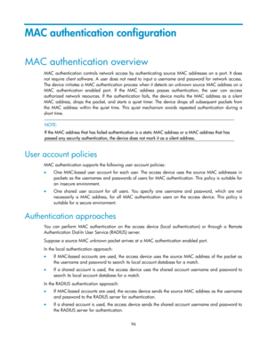 Page 106 
96 
MAC authentication configuration 
MAC authentication overview 
MAC  authentication controls  network  access  by  authenticating  source MAC addresses on a port. It does 
not require client  software. A  user  does  not  need  to  input  a  username  and password  for  network  access. 
The device initiates a MAC authentication process when it detects an unknown source MAC address on a 
MAC  authentication  enabled  port. If  the  MAC  address  passes  authentication,  the  user  can  access...