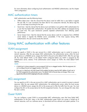 Page 107 
97 
For  more  information  about configuring  local  authentication  and RADIUS  authentication,  see  the  chapter 
―AAA configuration.‖ 
MAC authentication timers 
MAC authentication uses the following timers: 
 Offline  detect  timer—Sets  the interval  that the  device waits  for  traffic  from  a  user  before  it  regards 
the  user  idle.  If  a  user  connection  has  been  idle  for two consecutive  intervals,  the  device logs the 
user out and stops accounting for the user.  
 Quiet...