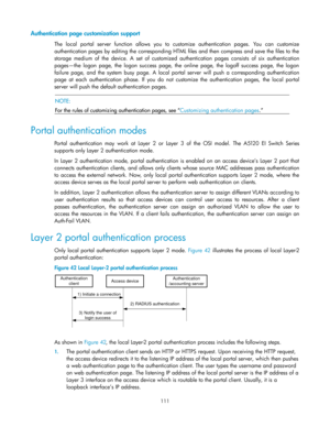 Page 121 
111 
Authentication page customization support 
The  local  portal  server  function  allows  you  to  customize  authentication  pages.  You  can  customize 
authentication pages by editing the corresponding HTML files and then compress and save the files to the 
storage  medium  of  the  device.  A  set  of  customized  authentication  pages  consists of  six  authentication 
pages—the  logon  page,  the  logon  success  page,  the  online  page,  the  logoff  success  page,  the  logon 
failure...