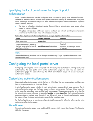 Page 124 
114 
Specifying the local portal server for Layer 2 portal 
authentication 
Layer 2 portal authentication uses the local portal server. You need to specify the IP address of a Layer 3 
interface  on  the  device that is  routable  to  the  portal  client  as  the  listening  IP  address  of  the  local  portal 
server. HP strongly recommends that you use the IP address of a loopback interface rather than a physical 
Layer 3 interface, because: 
 The  status  of  a  loopback  interface  is  stable....