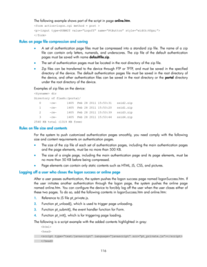 Page 126 
116 
The following example shows part of the script in page online.htm. 
 
 
 
Rules on page file compression and saving 
 A  set  of  authentication  page  files  must be compressed into  a  standard  zip  file.  The  name  of  a  zip 
file  can  contain  only  letters,  numerals,  and  underscores.  The  zip  file  of  the  default  authentication 
pages must be saved with name defaultfile.zip. 
 The set of authentication pages must be located in the root directory of the zip file. 
 Zip  files...