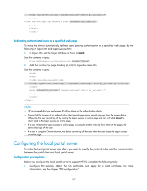 Page 127 
117 
     
    ... ... 
 
    ... ... 
     
     
 
Redirecting authenticated users to a specified web page 
To  make  the  device automatically redirect  users  passing authentication to  a  specified  web  page,  do  the 
following in logon.htm and logonSuccess.htm: 
1. In logon.htm, set the target attribute of Form to blank. 
See the contents in gray: 
     
2. Add the function for page loading pt_init() to logonSucceess.htm. 
See the contents in gray: 
     
     
    LogonSuccessed...