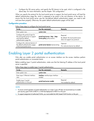 Page 128 
118 
 Configure  the  SSL  server  policy,  and  specify  the  PKI  domain  to  be  used,  which  is  configured  in  the 
above step. For more information, see the chapter ―SSL configuration.‖ 
When  you specify the  protocol  for  the  local  portal  server  to  support,  the  local  portal  server  will  load  the 
default  authentication  page  file, which is supposed  to  be  saved  in  the  root  directory  of  the  device.  To 
ensure that  the  local  portal  server  uses  the  user-defined...