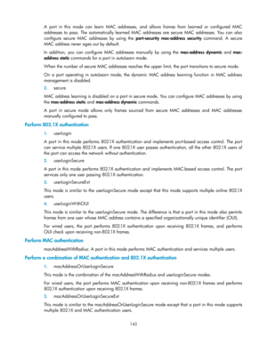 Page 152 
142 
A  port  in  this  mode  can  learn  MAC  addresses,  and  allows  frames  from  learned  or  configured  MAC 
addresses to  pass.  The  automatically  learned  MAC  addresses  are  secure  MAC  addresses.  You  can  also 
configure  secure  MAC  addresses  by  using  the port-security  mac-address  security command.  A  secure 
MAC address never ages out by default. 
In  addition,  you  can  configure  MAC  addresses  manually  by  using  the mac-address  dynamic and mac-
address static commands...
