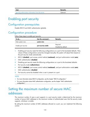 Page 154 
144 
Task Remarks 
Ignoring authorization information from the server Optional 
 
Enabling port security 
Configuration prerequisites 
Disable 802.1X and MAC authentication globally.  
Configuration procedure 
Follow these steps to enable port security: 
To do… Use the command… Remarks 
Enter system view system-view — 
Enable port security port-security enable Required 
Disabled by default. 
 
1. Enabling port security resets the following configurations on a port to the bracketed defaults. Then,...