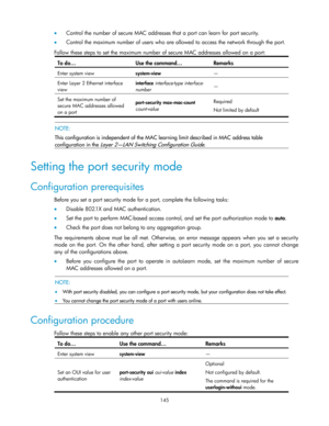 Page 155 
145 
 Control the number of secure MAC addresses that a port can learn for port security. 
 Control the maximum number of users who are allowed to access the network through the port. 
Follow these steps to set the maximum number of secure MAC addresses allowed on a port: 
To do… Use the command… Remarks 
Enter system view system-view — 
Enter Layer 2 Ethernet interface 
view 
interface interface-type interface-
number — 
Set the maximum number of 
secure MAC addresses allowed 
on a port...