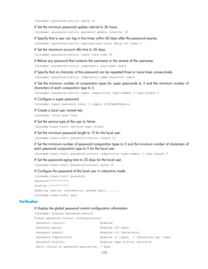 Page 182 
172 
[Sysname] password-control aging 30 
# Set the minimum password update interval to 36 hours. 
[Sysname] password-control password update interval 36 
# Specify that a user can log in five times within 60 days after the password expires. 
[Sysname] password-control expired-user-login delay 60 times 5 
# Set the maximum account idle time to 30 days. 
[Sysname] password-control login idle-time 30 
# Refuse any password that contains the username or the reverse of the username. 
[Sysname]...