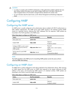 Page 185 
175 
 CAUTION: 
 In a cluster, if a member switch with 802.1X authentication or MAC authentication enabled is attached with some 
other member switches of the cluster, you also need to configure HABP server on this device. Otherwise, the 
cluster management device will not be able to manage the devices attached to this member switch. 
 For more information about the cluster function, see the Network Management and Monitoring Configuration 
Guide.  
Configuring HABP 
Configuring the HABP server 
An...