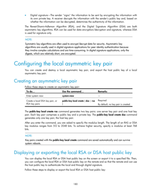 Page 190 
180 
 Digital  signature—The sender signs  the  information  to  be  sent  by  encrypting  the  information  with 
its  own private  key.  A  receiver  decrypts  the  information  with the  senders  public  key and,  based  on 
whether the information can be decrypted, determines the authenticity of the information. 
The Revest-Shamir-Adleman  Algorithm (RSA), and the Digital  Signature  Algorithm  (DSA) are both 
asymmetric key algorithms. RSA can be used for data encryption/decryption and signature,...