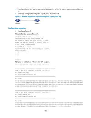 Page 193 
183 
 Configure  Device  B  to  use  the asymmetric key  algorithm  of RSA for  identity  authentication  of  Device 
A. 
 Manually configure the host public key of Device A on Device B. 
Figure 52 Network diagram for manually configuring a peer public key 
 
 
Configuration procedure 
1. Configure Device A. 
# Create RSA key pairs on Device A. 
 system-view 
[DeviceA] public-key local create rsa 
The range of public key size is (512 ~ 2048). 
NOTES: If the key modulus is greater than 512, 
It will...