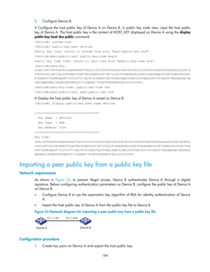 Page 194 
184 
2. Configure Device B. 
#  Configure  the  host  public  key  of  Device  A  on  Device  B.  In public key  code  view,  input the host  public 
key of Device A. The host public key is the content of HOST_KEY displayed on Device A using the display 
public-key local dsa public command. 
 system-view 
[DeviceB] public-key peer devicea 
Public key view: return to System View with peer-public-key end. 
[DeviceB-pkey-public-key] public-key-code begin 
Public key code view: return to last view with...