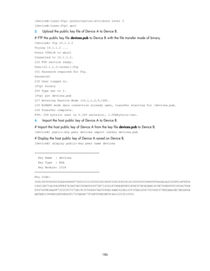 Page 196 
186 
[DeviceB-luser-ftp] authorization-attribute level 3 
[DeviceB-luser-ftp] quit 
3. Upload the public key file of Device A to Device B. 
# FTP the public key file devicea.pub to Device B with the file transfer mode of binary. 
 ftp 10.1.1.2 
Trying 10.1.1.2 ... 
Press CTRL+K to abort 
Connected to 10.1.1.2. 
220 FTP service ready. 
User(10.1.1.2:(none)):ftp 
331 Password required for ftp. 
Password: 
230 User logged in. 
[ftp] binary 
200 Type set to I. 
[ftp] put devicea.pub 
227 Entering Passive...