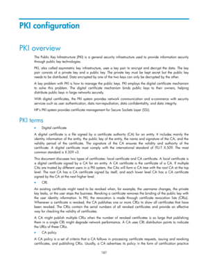 Page 197 
187 
PKI configuration 
PKI overview 
The Public Key Infrastructure  (PKI)  is a  general  security  infrastructure used  to provide information  security 
through public key technologies.  
PKI,  also  called  asymmetric  key  infrastructure,  uses  a  key  pair  to  encrypt  and  decrypt  the  data. The  key 
pair  consists of  a  private  key  and  a  public  key.  The  private  key  must  be  kept  secret but the  public  key 
needs to be distributed. Data encrypted by one of the two keys can only...