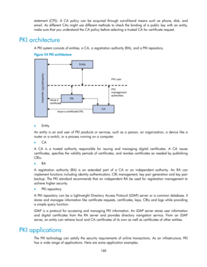 Page 198 
188 
statement  (CPS). A  CA  policy can  be  acquired  through  out-of-band  means  such  as  phone,  disk,  and 
email. As different  CAs might use  different  methods  to  check  the  binding  of  a  public  key  with  an  entity, 
make sure that you understand the CA policy before selecting a trusted CA for certificate request. 
PKI architecture 
A PKI system consists of entities, a CA, a registration authority (RA), and a PKI repository. 
Figure 54 PKI architecture 
 
 
 Entity 
An  entity  is...