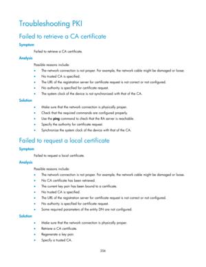 Page 216 
206 
Troubleshooting PKI 
Failed to retrieve a CA certificate 
Symptom 
Failed to retrieve a CA certificate. 
Analysis 
Possible reasons include: 
 The network connection is not proper. For example, the network cable might be damaged or loose. 
 No trusted CA is specified. 
 The URL of the registration server for certificate request is not correct or not configured.  
 No authority is specified for certificate request. 
 The system clock of the device is not synchronized with that of the CA....