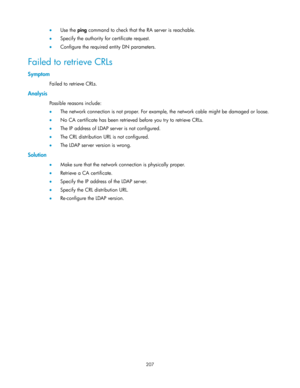 Page 217 
207 
 Use the ping command to check that the RA server is reachable. 
 Specify the authority for certificate request. 
 Configure the required entity DN parameters.  
Failed to retrieve CRLs 
Symptom 
Failed to retrieve CRLs. 
Analysis 
Possible reasons include: 
 The network connection is not proper. For example, the network cable might be damaged or loose. 
 No CA certificate has been retrieved before you try to retrieve CRLs. 
 The IP address of LDAP server is not configured. 
 The CRL...