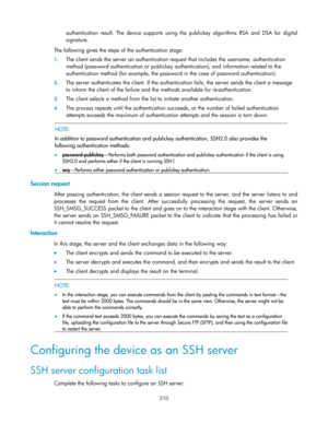 Page 220 
210 
authentication result. The  device  supports using  the publickey algorithms RSA  and  DSA for digital 
signature. 
The following gives the steps of the authentication stage: 
1. The client sends the server an authentication request that includes the username, authentication 
method (password authentication or publickey authentication), and information related to the 
authentication method (for example, the password in the case of password authentication). 
2. The server authenticates the client....