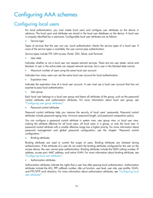 Page 2616 
Configuring AAA schemes 
Configuring local users 
For  local  authentication,  you must create  local  users and configure user attributes on  the  device in 
advance. The  local  users  and  attributes  are  stored  in the  local  user  database on the  device. A  local  user 
is uniquely identified by a username. Configurable local user attributes are as follows: 
 Service type 
Types  of  services  that  the  user  can  use. Local  authentication  checks  the  service  types  of  a  local  user....