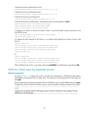 Page 5545 
# Specify the primary authentication server. 
[Switch-hwtacacs-hwtac] primary authentication 10.1.1.1 49 
# Specify the primary authorization server. 
[Switch-hwtacacs-hwtac] primary authorization 10.1.1.1 49 
# Specify the primary accounting server. 
[Switch-hwtacacs-hwtac] primary accounting 10.1.1.1 49 
# Set the shared key for authentication, authorization, and accounting packets to expert. 
[Switch-hwtacacs-hwtac] key authentication expert 
[Switch-hwtacacs-hwtac] key authorization expert...