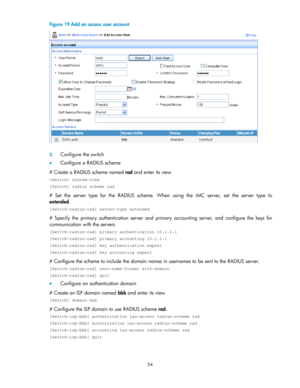 Page 6454 
Figure 19 Add an access user account 
  
 
2. Configure the switch 
 Configure a RADIUS scheme 
# Create a RADIUS scheme named rad and enter its view. 
 system-view 
[Switch] radius scheme rad 
#  Set  the  server  type for  the  RADIUS  scheme.  When  using  the  iMC  server,  set the  server  type to 
extended. 
[Switch-radius-rad] server-type extended 
# Specify the  primary  authentication  server and primary  accounting  server,  and configure the keys  for 
communication with the servers....