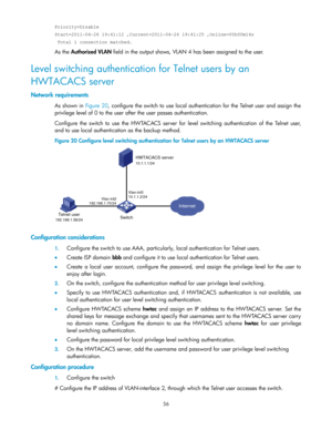 Page 6656 
Priority=Disable 
Start=2011-04-26 19:41:12 ,Current=2011-04-26 19:41:25 ,Online=00h00m14s 
 Total 1 connection matched.   
As the Authorized VLAN field in the output shows, VLAN 4 has been assigned to the user.  
Level switching authentication for Telnet users by an 
HWTACACS server 
Network requirements 
As shown in Figure 20, configure the switch to use local authentication for the Telnet user and assign the 
privilege level of 0 to the user after the user passes authentication. 
Configure the...