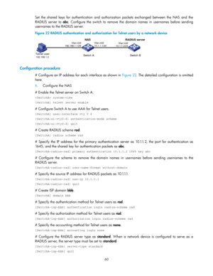 Page 7060 
Set  the shared  keys  for  authentication  and  authorization  packets  exchanged  between  the  NAS  and  the 
RADIUS  server to abc. Configure  the  switch  to remove  the  domain  names  in usernames before sending 
usernames to the RADIUS server.  
Figure 22 RADIUS authentication and authorization for Telnet users by a network device 
 
 
Configuration procedure 
# Configure an IP address for each interface as shown in Figure 22. The detailed configuration is omitted 
here.  
1. Configure the...