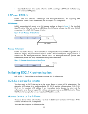 Page 76 
66 
 Packet  body: Content  of  the  packet. When  the  EAPOL  packet  type  is  EAP-Packet,  the  Packet  body 
field contains an EAP packet.  
EAP over RADIUS 
RADIUS adds  two attributes, EAP-Message and Message-Authenticator, for supporting EAP 
authentication. For the RADIUS packet format, see the chapter ―AAA configuration.‖ 
EAP-Message 
RADIUS  encapsulates  EAP  packets  in  the EAP-Message  attribute,  as  shown  in Figure  27.  The  Type  field 
takes 79, and the Value field can be up to...