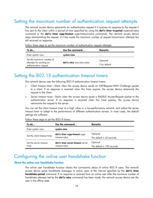 Page 88 
78 
 
Setting the maximum number of authentication request attempts 
The network access device retransmits an authentication request if it receives no response to the request it 
has  sent  to  the  client within a  period  of  time  (specified by using the dot1x timer tx-period tx-period-value 
command  or  the dot1x  timer supp-timeout supp-timeout-value command).  The  network  access  device 
stops  retransmitting  the request,  if  it  has  made  the  maximum  number  of  request  transmission...