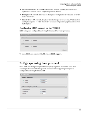 Page 103Configuring network settings and VLANs
Bridge spanning tree protocol
6-9
Transmit interval = 30 seconds. The interval at which local LLDP information is 
updated and TLVs are sent to neighboring network devices.
Multiplier = 5 seconds. The value of Multiplier is multiplied by the Transmit interval to 
define Time to live. 
Time to live = 150 seconds. Length of time that neighbors consider LLDP information 
sent by this agent to be valid. Time to live is calculated by multiplying Transmit interval 
by...