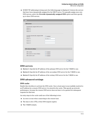 Page 105Configuring network settings and VLANs
DNS server configuration
6-11
If DHCP IP addressing is being used, the following page is displayed. It shows the servers 
that have been dynamically assigned by the DHCP server. To manually assign your own 
DNS servers, select the Override dynamically assigned DNS option and then specify 
up to three DNS servers.
DNS servers
Server 1: Specify the IP address of the primary DNS server for the V-M200 to use. 
Server 2: Specify the IP address of the secondary DNS...